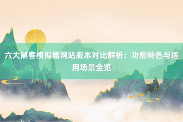 六大黑客模拟器网站版本对比解析：功能特色与适用场景全览
