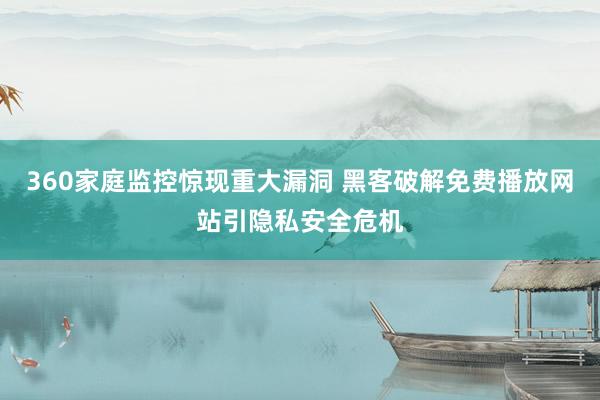 360家庭监控惊现重大漏洞 黑客破解免费播放网站引隐私安全危机