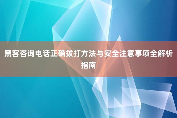 黑客咨询电话正确拨打方法与安全注意事项全解析指南