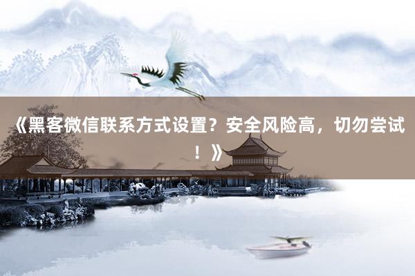 《黑客微信联系方式设置？安全风险高，切勿尝试！》